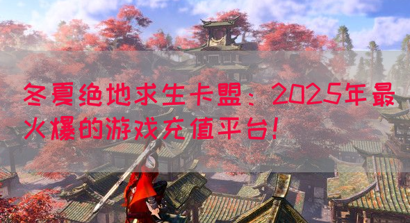 冬夏绝地求生卡盟：2025年最火爆的游戏充值平台！