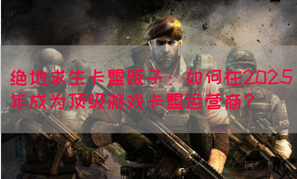 绝地求生卡盟贩子：如何在2025年成为顶级游戏卡盟运营商？